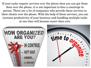 If your tasks require services over the phone then you can get them 
done over the phone, it is not important to hire a concierge in 
person. There are a lot of companies who provide these services to 
their clients over the phone. With the help of these services, you can 
increase productivity of your business and handling multiple tasks 
at one time will become easier then ever.
 
