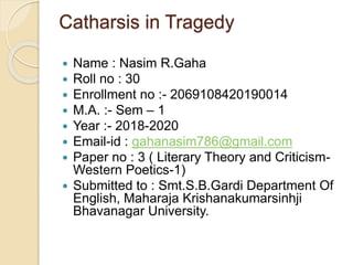 Catharsis in Tragedy
 Name : Nasim R.Gaha
 Roll no : 30
 Enrollment no :- 2069108420190014
 M.A. :- Sem – 1
 Year :- 2018-2020
 Email-id : gahanasim786@gmail.com
 Paper no : 3 ( Literary Theory and Criticism-
Western Poetics-1)
 Submitted to : Smt.S.B.Gardi Department Of
English, Maharaja Krishanakumarsinhji
Bhavanagar University.
 