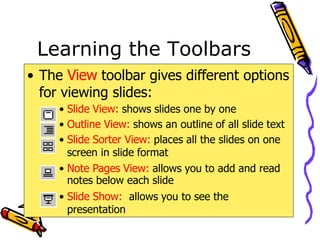 Learning the Toolbars
• The View toolbar gives different options
for viewing slides:
• Slide View: shows slides one by one
• Outline View: shows an outline of all slide text
• Slide Sorter View: places all the slides on one
screen in slide format
• Note Pages View: allows you to add and read
notes below each slide
• Slide Show: allows you to see the
presentation
 