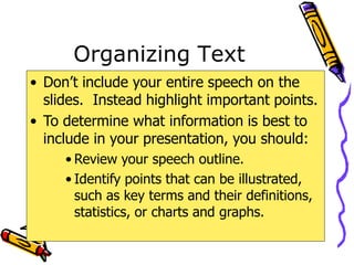 Organizing Text
• Don’t include your entire speech on the
slides. Instead highlight important points.
• To determine what information is best to
include in your presentation, you should:
• Review your speech outline.
• Identify points that can be illustrated,
such as key terms and their definitions,
statistics, or charts and graphs.
 