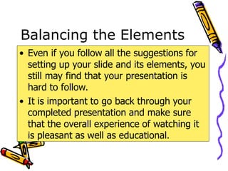 Balancing the Elements
• Even if you follow all the suggestions for
setting up your slide and its elements, you
still may find that your presentation is
hard to follow.
• It is important to go back through your
completed presentation and make sure
that the overall experience of watching it
is pleasant as well as educational.
 