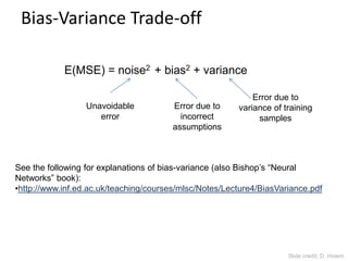 Bias-Variance Trade-off
E(MSE) = noise2 + bias2 + variance
See the following for explanations of bias-variance (also Bishop’s “Neural
Networks” book):
•http://www.inf.ed.ac.uk/teaching/courses/mlsc/Notes/Lecture4/BiasVariance.pdf
Unavoidable
error
Error due to
incorrect
assumptions
Error due to
variance of training
samples
Slide credit: D. Hoiem
 
