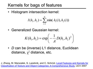 Kernels for bags of features
• Histogram intersection kernel:
• Generalized Gaussian kernel:
• D can be (inverse) L1 distance, Euclidean
distance, χ2 distance, etc.



N
i
i
h
i
h
h
h
I
1
2
1
2
1 ))
(
),
(
min(
)
,
(







 2
2
1
2
1 )
,
(
1
exp
)
,
( h
h
D
A
h
h
K
J. Zhang, M. Marszalek, S. Lazebnik, and C. Schmid, Local Features and Kernels for
Classifcation of Texture and Object Categories: A Comprehensive Study, IJCV 2007
 