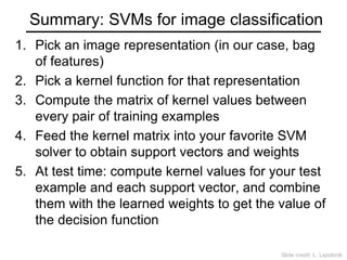 Summary: SVMs for image classification
1. Pick an image representation (in our case, bag
of features)
2. Pick a kernel function for that representation
3. Compute the matrix of kernel values between
every pair of training examples
4. Feed the kernel matrix into your favorite SVM
solver to obtain support vectors and weights
5. At test time: compute kernel values for your test
example and each support vector, and combine
them with the learned weights to get the value of
the decision function
Slide credit: L. Lazebnik
 