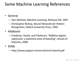 Some Machine Learning References
• General
– Tom Mitchell, Machine Learning, McGraw Hill, 1997
– Christopher Bishop, Neural Networks for Pattern
Recognition, Oxford University Press, 1995
• Adaboost
– Friedman, Hastie, and Tibshirani, “Additive logistic
regression: a statistical view of boosting”, Annals of
Statistics, 2000
• SVMs
– http://www.support-vector.net/icml-tutorial.pdf
Slide credit: D. Hoiem
 