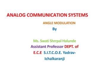 ANALOG COMMUNICATION SYSTEMS
By
Ms. Swati Shrrpal Halunde
Assistant Professor DEPT. of
E.C.E S.I.T.C.O.E. Yadrav-
Ichalkaranji
ANGLE MODULATION
 
