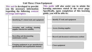 Unit Three: Clean Equipment
This unit is developed to provide
you the necessary information
regarding the following content
coverage and topics:
Identifying IT related tools and equipment
Accessing and verifying cleaning
supplies selected for usability
Recording and documenting
maintenance actions
Cleaning equipment as per manufacturer
specifications and organization manual.
This guide will also assist you to attain the
learning outcomes stated in the cover page.
Specifically, upon completion of this learning
guide, you will be able to:
Identify IT tools and equipment
Access cleaning supplies
Record and document maintenance actions
Clean equipment
 
