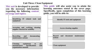 Unit Three: Clean Equipment
This unit is developed to provide
you the necessary information
regarding the following content
coverage and topics:
Identifying IT related tools and
equipment
Accessing and verifying cleaning
supplies selected for usability
Recording and documenting
maintenance actions
Cleaning equipment as per
manufacturer specifications and
organization manual.
This guide will also assist you to attain the
learning outcomes stated in the cover page.
Specifically, upon completion of this learning
guide, you will be able to:
Identify IT tools and equipment
Access cleaning supplies
Record and document maintenance
actions
Clean equipment
 