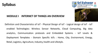 Syllabus
MODULE I INTERNET OF THINGS AN OVERVIEW
Definition and Characteristics of IoT - Physical Design of IoT - Logical ...