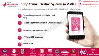 5 Top Communication Systems in Matlab
Here we label recent communication systems used by Matlab projects listed below,
Vehicular communication(V2V, and
V2I)
Reliable communication in unlicensed bands
Dynamic channel allocation
LTE and LTE advanced
Smart Grid