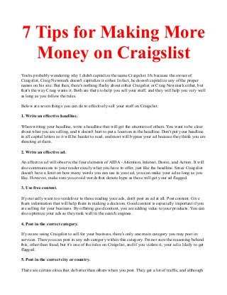 7 Tips for Making More
Money on Craigslist
You're probably wondering why I didn't capitalize the name Craigslist. It's because the owner of
Craigslist, Craig Newmark doesn't capitalize it either. In fact, he doesn't capitalize any of the proper
names on his site. But then, there's nothing flashy about either Craigslist or Craig Newmark either, but
that's the way Craig wants it. Both are there to help you sell your stuff, and they will help you very well
as long as you follow the rules.
Below are seven things you can do to effectively sell your stuff on Craigslist:
1. Write an effective headline.
When writing your headline, write a headline that will get the attention of others. You want to be clear
about what you are selling, and it doesn't hurt to put a location in the headline. Don't put your headline
in all capital letters as it will be harder to read, and most will bypass your ad because they think you are
shouting at them.
2. Write an effective ad.
An effective ad will observe the four elements of AIDA - Attention, Interest, Desire, and Action. It will
also communicate to your reader exacly what you have to offer, just like the headline. Since Craigslist
doesn't have a limit on how many words you can use in your ad, you can make your ad as long as you
like. However, make sure you avoid words that denote hype as these will get your ad flagged.
3. Use free content.
If you really want to overdeliver to those reading your ads, don't post an ad at all. Post content. Give
them information that will help them in making a decision. Good content is especially important if you
are selling for your business. By offering good content, you are adding value to your products. You can
also optimize your ads so they rank well in the search engines.
4. Post in the correct category.
If you are using Craigslist to sell for your business, there's only one main category you may post in:
services. Then you can post in any sub category within this category. I'm not sure the reasoning behind
this, other than fraud, but it's one of the rules on Craigslist, and if you violate it, your ad is likely to get
flagged.
5. Post in the correct city or country.
There are certain cities that do better than others when you post. They get a lot of traffic, and although

 
