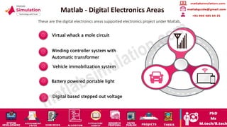 Matlab - Digital Electronics Areas
These are the digital electronics areas supported electronics project under Matlab,
Virtual whack a mole circuit
Winding controller system with
Automatic transformer
Vehicle immobilization system
Battery powered portable light
Digital based stepped out voltage
 