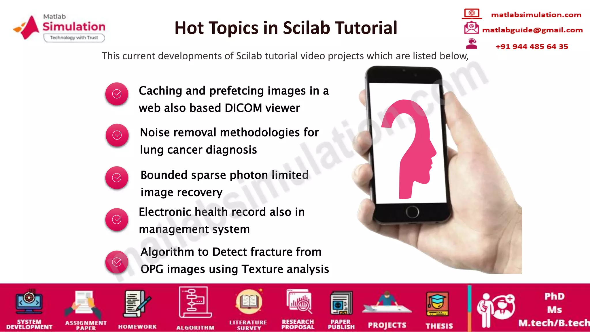Hot Topics in Scilab Tutorial
This current developments of Scilab tutorial video projects which are listed below,
Caching and prefetcing images in a
web also based DICOM viewer
Noise removal methodologies for
lung cancer diagnosis
Bounded sparse photon limited
image recovery
Electronic health record also in
management system
Algorithm to Detect fracture from
OPG images using Texture analysis