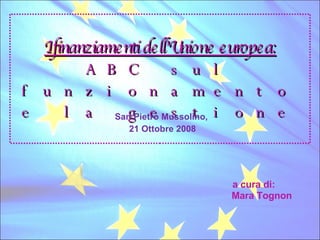 I finanziamenti dell’Unione europea: ABC sul funzionamento e la gestione San Pietro Mussolino,  21 Ottobre 2008 a cura di: Mara Tognon 
