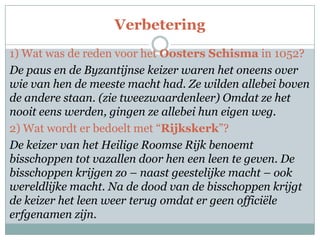 Verbetering
1) Wat was de reden voor het Oosters Schisma in 1052?
De paus en de Byzantijnse keizer waren het oneens over
wie van hen de meeste macht had. Ze wilden allebei boven
de andere staan. (zie tweezwaardenleer) Omdat ze het
nooit eens werden, gingen ze allebei hun eigen weg.
2) Wat wordt er bedoelt met “Rijkskerk”?
De keizer van het Heilige Roomse Rijk benoemt
bisschoppen tot vazallen door hen een leen te geven. De
bisschoppen krijgen zo – naast geestelijke macht – ook
wereldlijke macht. Na de dood van de bisschoppen krijgt
de keizer het leen weer terug omdat er geen officiële
erfgenamen zijn.
 