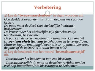 Verbetering
3) Leg de “tweezwaardenleer” in eigen woorden uit.
God deelde 2 zwaarden uit: 1 aan de paus en 1 aan de
keizer.
De paus moet de Kerk (het christelijke instituut)
beschermen.
De keizer moet het christelijke rijk (het christelijk
territorium) beschermen.
De paus en de keizer moeten dus samenwerken om het
imperium christianum te behouden en te verdedigen.
Maar er kwam onenigheid over wie er nu machtiger was:
de paus of de keizer? Wie staat boven wie?
4) Leg de betekenis van het woord “investituurstrijd”
uit.
- Investituur: het benoemen van een bisschop.
- Investituurstrijd: de paus en de keizer strijden om het
recht op investituur/om bisschoppen te benoemen.
 