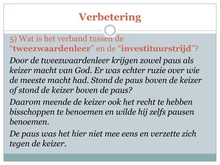 Verbetering
5) Wat is het verband tussen de
“tweezwaardenleer” en de “investituurstrijd”?
Door de tweezwaardenleer krijgen zowel paus als
keizer macht van God. Er was echter ruzie over wie
de meeste macht had. Stond de paus boven de keizer
of stond de keizer boven de paus?
Daarom meende de keizer ook het recht te hebben
bisschoppen te benoemen en wilde hij zelfs pausen
benoemen.
De paus was het hier niet mee eens en verzette zich
tegen de keizer.
 