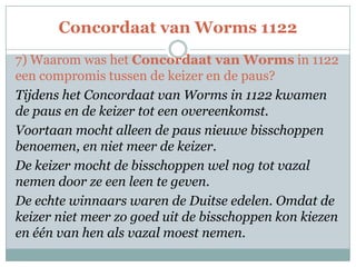 Concordaat van Worms 1122
7) Waarom was het Concordaat van Worms in 1122
een compromis tussen de keizer en de paus?
Tijdens het Concordaat van Worms in 1122 kwamen
de paus en de keizer tot een overeenkomst.
Voortaan mocht alleen de paus nieuwe bisschoppen
benoemen, en niet meer de keizer.
De keizer mocht de bisschoppen wel nog tot vazal
nemen door ze een leen te geven.
De echte winnaars waren de Duitse edelen. Omdat de
keizer niet meer zo goed uit de bisschoppen kon kiezen
en één van hen als vazal moest nemen.
 