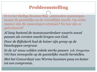 Probleemstelling
8) In het Heilige Roomse Rijk ontstonden spanningen
tussen de geestelijke en de wereldlijke macht. Op welke
manier zijn die spanningen ontstaan? En hoe zijn ze
geëvolueerd?
Al lang bestond de tweezwaardenleer waarin zowel
pausen als vorsten macht kregen van God.
Door de Rijkskerk had de keizer zijn greep op de
bisschoppen vergroot.
In de 12e eeuw wilden enkele sterke pausen (vb. Gregorius
VII) hun monopolie op de geestelijke macht herstellen.
Met het Concordaat van Worms kwamen paus en keizer
tot een compromis.
 