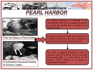 Foto del Ataque a Pearl Harbor
La armada Japonesa, el domingo 7 de
diciembre de 1941 lanzo un ataque con aviones
a la flota del pacifico de la armada de los
Estados Unidos
El ataque a la base en Hawái calo hondo en los
corazones americanos, por esto se declara la
guerra a Japón el 8 de diciembre de 1941.
Por ende el gigante dormido, el que se
mantuvo ajeno al conflicto, entro y con toda
fuerza para abrir un nuevo frente, el del
pacifico, EEUU ingresa a la guerra a
desequilibrar la balanzaEl presidente Roosevelt declara
la Guerra a Japón
 