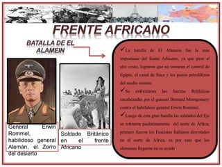 General Erwin
Rommel,
habilidoso general
Alemán, el Zorro
del desierto
La batalla de El Alamein fue la mas
importante del frente Africano, ya que pese al
alto costo, lograron que no tomaran el control de
Egipto, el canal de Suez y los pozos petrolíferos
del medio oriente.
Se enfrentaron las fuerzas Británicas
encabezadas por el general Bernard Montgomery
contra el habilidoso general Erwin Rommel.
Luego de esta gran batalla los soldados del Eje
se retiraron paulatinamente del norte de África,
primero fueron los Fascistas Italianos derrotados
en el norte de África, es por esto que los
alemanes llegaron en su ayuda.
Soldado Británico
en el frente
Africano
 