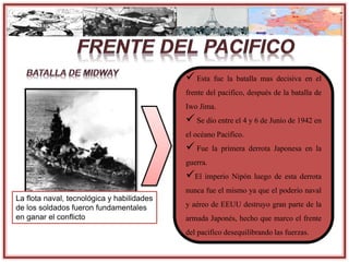 La flota naval, tecnológica y habilidades
de los soldados fueron fundamentales
en ganar el conflicto
 Esta fue la batalla mas decisiva en el
frente del pacifico, después de la batalla de
Iwo Jima.
 Se dio entre el 4 y 6 de Junio de 1942 en
el océano Pacifico.
 Fue la primera derrota Japonesa en la
guerra.
El imperio Nipón luego de esta derrota
nunca fue el mismo ya que el poderío naval
y aéreo de EEUU destruyo gran parte de la
armada Japonés, hecho que marco el frente
del pacifico desequilibrandolas fuerzas.
 