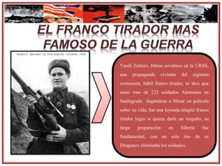 Vasili Zaitzev, Héroe soviético en la URSS,
una propaganda viviente del régimen
comunista, hábil franco tirador, se dice que
mato mas de 223 soldados Alemanas en
Stalingrado llegándose a filmar un película
sobre su vida, fue una leyenda ningún franco
tirador logro si quiera darle un rasguño, su
larga preparación en Siberia fue
fundamental, con un solo tiro de su
Dragunov eliminabalos soldados.
 