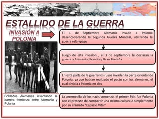 El 1 de Septiembre Alemania invade a Polonia
desencadenando la Segunda Guerra Mundial, utilizando la
guerra relámpago
Luego de esta invasión , el 3 de septiembre le declaran la
guerra a Alemania, Francia y Gran Bretaña
En esta parte de la guerra los rusos invaden la parte oriental de
Polonia, ya que habían realizado el pacto con los alemanes, el
cual dividía a Polonia en dos
La arremetida de los nazis comenzó, el primer País fue Polonia
con el pretexto de compartir una misma cultura o simplemente
por su afamado “Espacio Vital”
Soldados Alemanes levantando la
barrera fronteriza entre Alemania y
Polonia
 