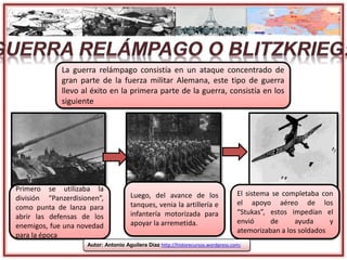 Primero se utilizaba la
división “Panzerdisionen”,
como punta de lanza para
abrir las defensas de los
enemigos, fue una novedad
para la época
Luego, del avance de los
tanques, venia la artillería e
infantería motorizada para
apoyar la arremetida.
El sistema se completaba con
el apoyo aéreo de los
“Stukas”, estos impedían el
envió de ayuda y
atemorizaban a los soldados
La guerra relámpago consistía en un ataque concentrado de
gran parte de la fuerza militar Alemana, este tipo de guerra
llevo al éxito en la primera parte de la guerra, consistía en los
siguiente
Autor: Antonio Aguilera Díaz http://historecursos.wordpress.com/
 