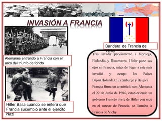 Hitler Baila cuando se entera que
Francia sucumbió ante el ejercito
Nazi
Tras invadir previamente a Noruega,
Finlandia y Dinamarca, Hitler pone sus
ojos en Francia, antes de llegar a este país
invadió y ocupo los Países
Bajos(Holanda),Luxemburgo y Bélgica.
Francia firma un armisticio con Alemania
el 22 de Junio de 1940, estableciendo un
gobierno Francés títere de Hitler con sede
en el sureste de Francia, se llamaba la
Francia de Vichy
Bandera de Francia de
Vichy
Alemanes entrando a Francia con el
arco del triunfo de fondo
 