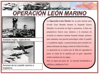 Aviones de la Lutwafe camino a
Inglaterra
Soldado Ingles, vigila de los
bombardeos
La Operación León Marino fue un plan alemán para
invadir Gran Bretaña durante la Segunda Guerra
Mundial. La invasión no llegó a ejecutarse, si bien sus
preparativos fueron muy intensos y la amenaza de
invasión se mantuvo durante bastante tiempo, primero
para mantener una presión psicológica sobre el pueblo
y el gobierno inglés, y posteriormente para encubrir los
planes alemanes de ataque contra la Unión Soviética.
La operación no se realizo por la falta de seguridad al
pasar el canal de la mancha por la gran capacidad
militar marítima de los ingles.
Solo se logro por parte de la Lutwafe bombardeos a
edificios y población Civil
 