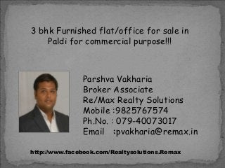 3 bhk Furnished flat/office for sale in
Paldi for commercial purpose!!!

Parshva Vakharia
Broker Associate
Re/Max Realty Solutions
Mobile :9825767574
Ph.No. : 079-40073017
Email :pvakharia@remax.in
http://www.facebook.com/Realtysolutions.Remax

 