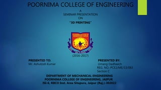 POORNIMA COLLEGE OF ENGINEERING
A
SEMINAR PRESENTATION
ON
“3D PRINTING”
(2016-2017)
PRESENTED TO: PRESENTED BY:
Mr. Ashutosh Kumar Umang Dadheech
REG. NO.-PCE2/ME/13/083
Section C
DEPARTMENT OF MECHANICAL ENGINEERING
POORNIMA COLLEGE OF ENGINEERING, JAIPUR
ISI-6, RIICO Inst. Area Sitapura, Jaipur (Raj.)-302022
 