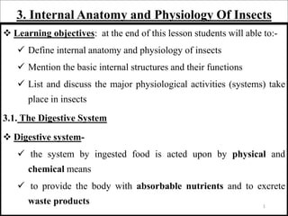 3. Internal Anatomy and Physiology Of Insects
 Learning objectives: at the end of this lesson students will able to:-
 Define internal anatomy and physiology of insects
 Mention the basic internal structures and their functions
 List and discuss the major physiological activities (systems) take
place in insects
3.1. The Digestive System
 Digestive system-
 the system by ingested food is acted upon by physical and
chemical means
 to provide the body with absorbable nutrients and to excrete
waste products 1
 