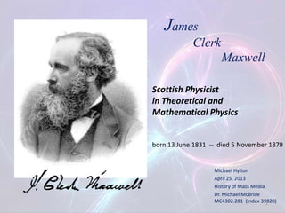 Michael Hylton
April 25, 2013
History of Mass Media
Dr. Michael McBride
MC4302.281 (Index 39820)
James
Clerk
Maxwell
Scottish Physicist
in Theoretical and
Mathematical Physics
born 13 June 1831 -- died 5 November 1879
1
 
