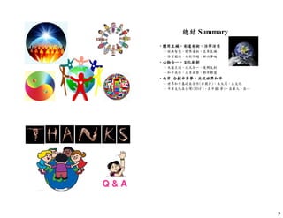 7 
總結Summary 
•體用互補，有道有術，活學活用
–經典智慧，體用道術，互參互補 
–修習體悟，面對問題，解決事端 
•心物合一，文化創新 
–天道王道，混元合一，復興文創 
–和平共存，共享共榮，夥伴聯盟 
•兩岸合創中華夢，共促世界和平
–世界和平基礎在合作(非競爭)、在大同、在文化 
–中華文化在台灣(2014+)、在中國(夢)、在華人、在… 
Q  A 
