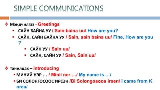  Мэндчилгээ - Greetings
 САЙН БАЙНА УУ / Sain baina uu/ How are you?
 САЙН, САЙН БАЙНА УУ / Sain, sain baina uu/ Fine, How are you
?
 САЙН УУ / Sain uu/
 САЙН, САЙН УУ / Sain, Sain uu/
 Танилцах – Introducing
 МИНИЙ НЭР … / Minii ner …/ My name is …/
 БИ СОЛОНГОСООС ИРСЭН /Bi Solongosoos irsen/ I came from K
orea/
 