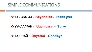  БАЯРЛАЛАА - Bayarlalaa - Thank you
 УУЧЛААРАЙ - Uuchlaarai – Sorry
 БАЯРТАЙ – Bayartai - Goodbye
 