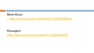 Morin Khuur
 https://www.youtube.com/watch?v=AkjODcM6Kes
Khusugtun
https://www.youtube.com/watch?v=NQkrsdjJB2s
 