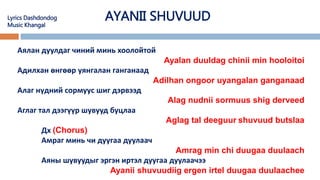 AYANII SHUVUUD
Аялан дуулдаг чиний минь хоолойтой
Ayalan duuldag chinii min hooloitoi
Адилхан өнгөөр уянгалан ганганаад
Adilhan ongoor uyangalan ganganaad
Алаг нүдний сормуус шиг дэрвээд
Alag nudnii sormuus shig derveed
Аглаг тал дээгүүр шувууд буцлаа
Aglag tal deeguur shuvuud butslaa
Дх (Chorus)
Амраг минь чи дуугаа дуулаач
Amrag min chi duugaa duulaach
Аяны шувуудыг эргэн иртэл дуугаа дуулаачээ
Ayanii shuvuudiig ergen irtel duugaa duulaachee
Lyrics Dashdondog
Music Khangal
 