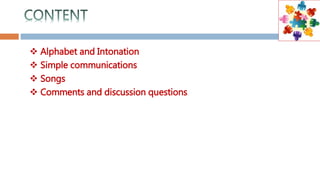  Alphabet and Intonation
 Simple communications
 Songs
 Comments and discussion questions
 
