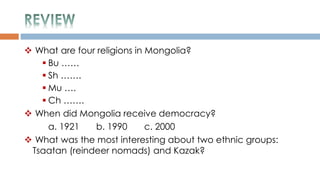  What are four religions in Mongolia?
 Bu ……
 Sh …….
 Mu ….
 Ch …….
 When did Mongolia receive democracy?
a. 1921 b. 1990 c. 2000
 What was the most interesting about two ethnic groups:
Tsaatan (reindeer nomads) and Kazak?
 