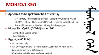  Appeared to be spoken in the 12th century
 13th century - Pre-classical period - Spread by Chinggis Khaan
 17-18th century - The Classical Period - Ushered in by Buddhism
 Since 17th century - Modern Mongolian languages
 Mongolian Cyrillic (Official) since 1946
 a modified Cyrillic script
 has 35 letters
 Uyghurjin (Official)
 written vertically
 has 26 major letters - 9 minor letters (used for foreign words)
 Spreading out now Calligraphy
 Uyghurjin script is a compulsory subject
МОНГОЛ ХЭЛ
 