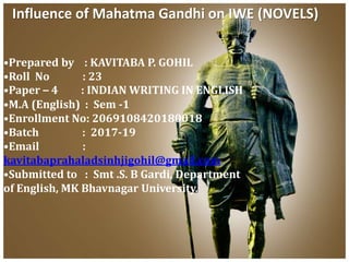 Influence of Mahatma Gandhi on IWE (NOVELS)
•Prepared by : KAVITABA P. GOHIL
•Roll No : 23
•Paper – 4 : INDIAN WRITING IN ENGLISH
•M.A (English) : Sem -1
•Enrollment No: 2069108420180018
•Batch : 2017-19
•Email :
kavitabaprahaladsinhjigohil@gmail.com
•Submitted to : Smt .S. B Gardi, Department
of English, MK Bhavnagar University.
 