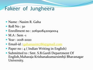 Fakeer of Jungheera
 Name : Nasim R. Gaha
 Roll No : 30
 Enrollment no : 2069108420190014
 M.A : Sem -1
 Year : 2018-2020
 Email-id : gahanasim786@gmail.com
 Paper no : 4 ( Indian Writing in English)
 Submitted to : Smt. S.B.Gardi Department Of
English,Maharaja Krishanakumarsimhji Bhavanagar
University.
 