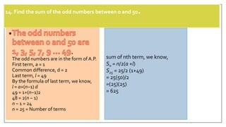 14. Find the sum of the odd numbers between 0 and 50.
.
The odd numbers are in the form of A.P.
First term, a = 1
Common difference, d = 2
Last term, l = 49
By the formula of last term, we know,
l = a+(n−1) d
49 = 1+(n−1)2
48 = 2(n − 1)
n − 1 = 24
n = 25 = Number of terms
sum of nth term, we know,
Sn = n/2(a +l)
S25 = 25/2 (1+49)
= 25(50)/2
=(25)(25)
= 625
 