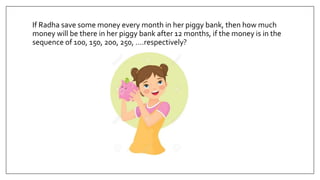 If Radha save some money every month in her piggy bank, then how much
money will be there in her piggy bank after 12 months, if the money is in the
sequence of 100, 150, 200, 250, ….respectively?
 