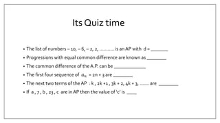 Its Quiz time
• The list of numbers – 10, – 6, – 2, 2, ……….. is an AP with d = _______
• Progressions with equal common difference are known as ________
• The common difference of the A.P. can be _____________
• The first four sequence of 𝑎 𝑛 = 2n + 3 are ________
• The next two terms of the AP : k , 2k +1 , 3k + 2, 4k + 3, ……. are ________
• If a , 7 , b , 23 , c are in AP then the value of ‘c’ is ____
 