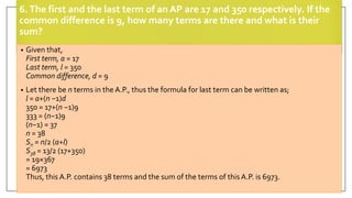 6.The first and the last term of an AP are 17 and 350 respectively. If the
common difference is 9, how many terms are there and what is their
sum?
• Given that,
First term, a = 17
Last term, l = 350
Common difference, d = 9
• Let there be n terms in the A.P., thus the formula for last term can be written as;
l = a+(n −1)d
350 = 17+(n −1)9
333 = (n−1)9
(n−1) = 37
n = 38
Sn = n/2 (a+l)
S38 = 13/2 (17+350)
= 19×367
= 6973
Thus, this A.P. contains 38 terms and the sum of the terms of this A.P. is 6973.
 