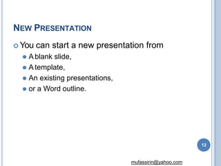 NEW PRESENTATION
12
mufassirin@yahoo.com
 You can start a new presentation from
⚫ A blank slide,
⚫ Atemplate,
⚫ An existing presentations,
⚫ or a Word outline.
 